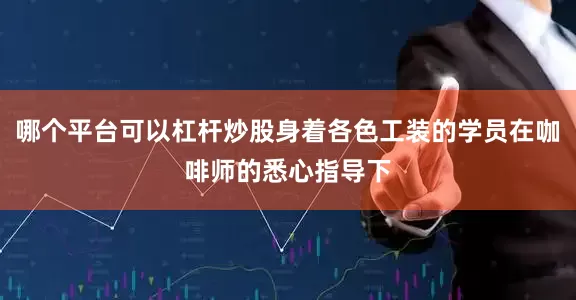 哪个平台可以杠杆炒股身着各色工装的学员在咖啡师的悉心指导下