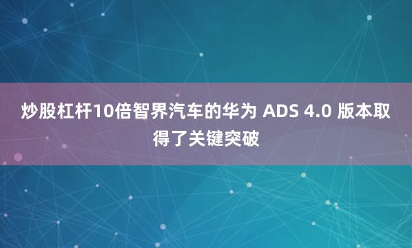 炒股杠杆10倍智界汽车的华为 ADS 4.0 版本取得了关键突破